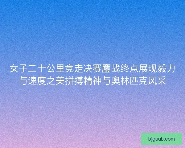 女子二十公里竞走决赛鏖战终点展现毅力与速度之美拼搏精神与奥林匹克风采
