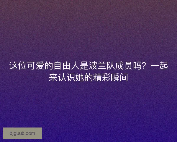 这位可爱的自由人是波兰队成员吗？一起来认识她的精彩瞬间