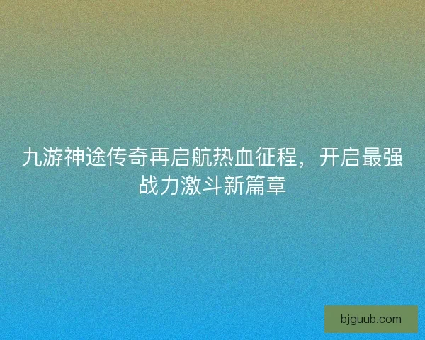 九游神途传奇再启航热血征程，开启最强战力激斗新篇章