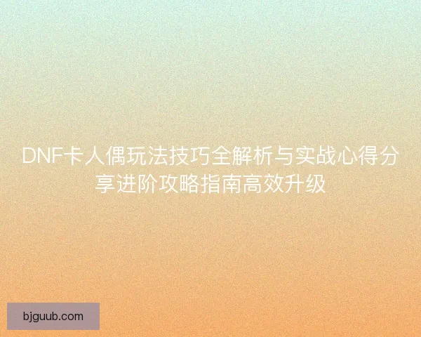 DNF卡人偶玩法技巧全解析与实战心得分享进阶攻略指南高效升级