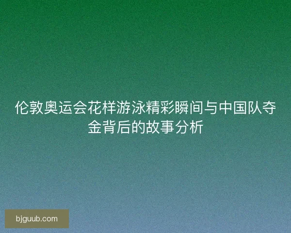 伦敦奥运会花样游泳精彩瞬间与中国队夺金背后的故事分析