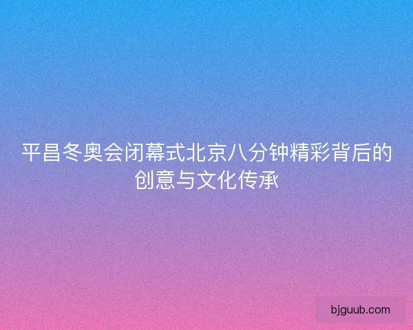 平昌冬奥会闭幕式北京八分钟精彩背后的创意与文化传承