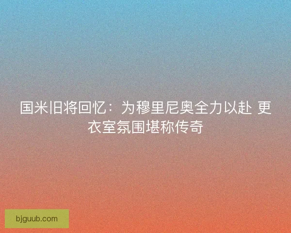 国米旧将回忆：为穆里尼奥全力以赴 更衣室氛围堪称传奇