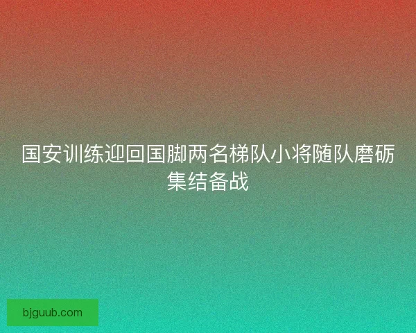国安训练迎回国脚两名梯队小将随队磨砺集结备战