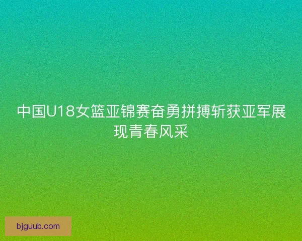 中国U18女篮亚锦赛奋勇拼搏斩获亚军展现青春风采