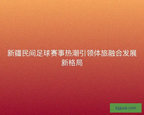 新疆民间足球赛事热潮引领体旅融合发展新格局