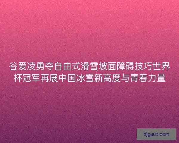 谷爱凌勇夺自由式滑雪坡面障碍技巧世界杯冠军再展中国冰雪新高度与青春力量