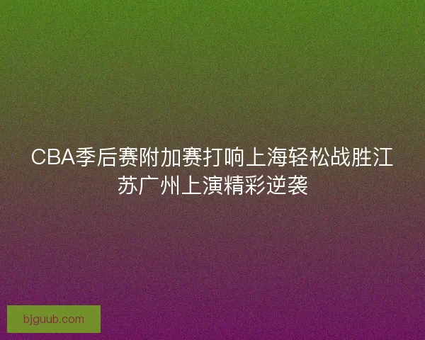 CBA季后赛附加赛打响上海轻松战胜江苏广州上演精彩逆袭
