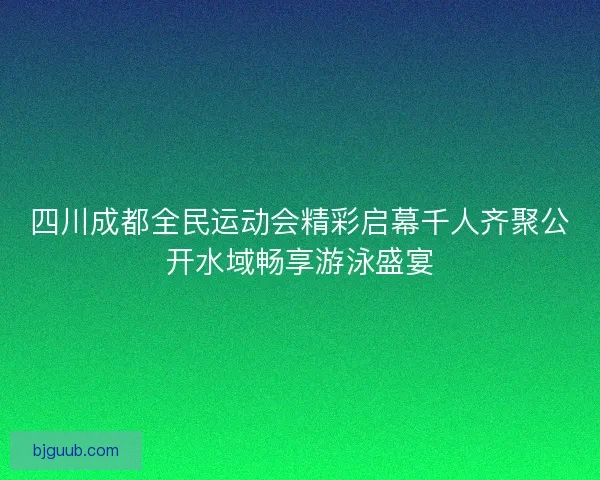 四川成都全民运动会精彩启幕千人齐聚公开水域畅享游泳盛宴