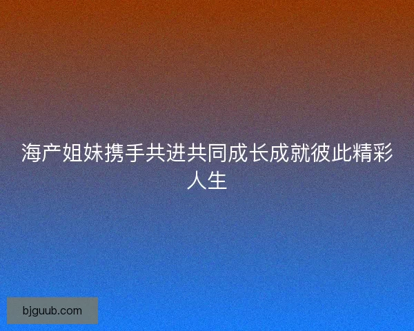 海产姐妹携手共进共同成长成就彼此精彩人生 海产姐妹携手共进共同成长成就彼此精彩人生