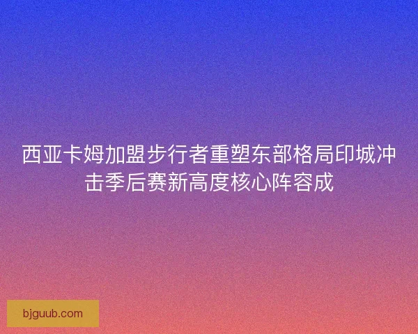 西亚卡姆加盟步行者重塑东部格局印城冲击季后赛新高度核心阵容成