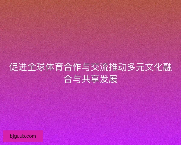 促进全球体育合作与交流推动多元文化融合与共享发展
