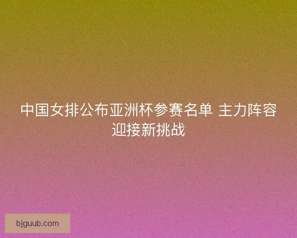 中国女排公布亚洲杯参赛名单 主力阵容迎接新挑战