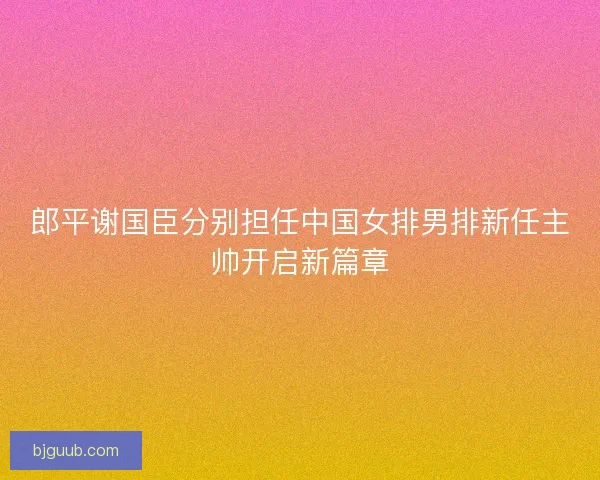 郎平谢国臣分别担任中国女排男排新任主帅开启新篇章