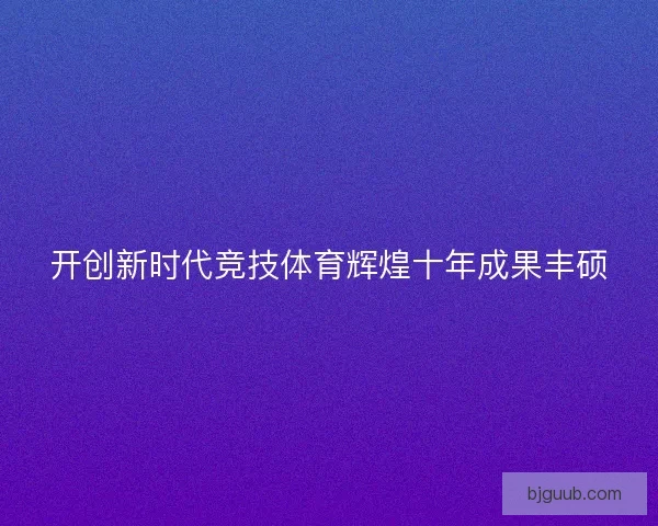 开创新时代竞技体育辉煌十年成果丰硕