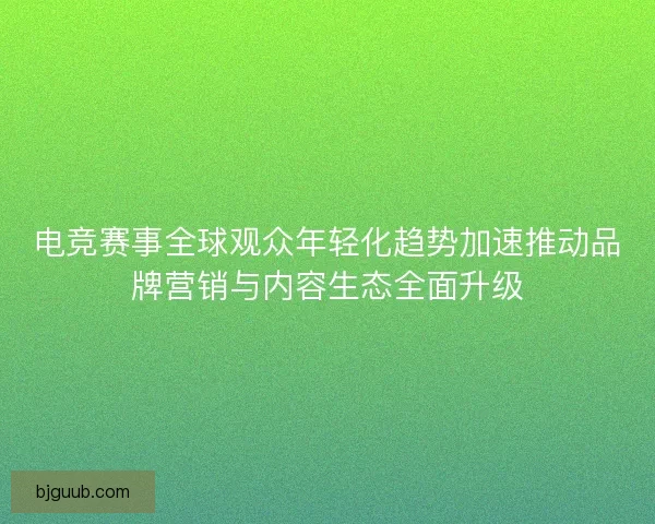 电竞赛事全球观众年轻化趋势加速推动品牌营销与内容生态全面升级