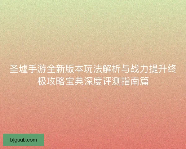 圣墟手游全新版本玩法解析与战力提升终极攻略宝典深度评测指南篇 圣墟手游全新版本玩法解析与战力提升终极攻略宝典深度评测指南篇