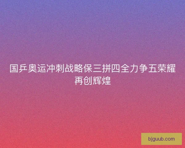 国乒奥运冲刺战略保三拼四全力争五荣耀再创辉煌